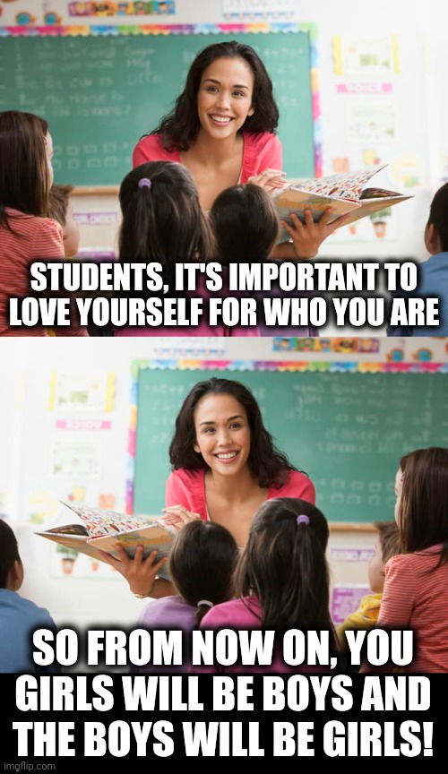 Remember when democrats wanted only gay marriage? | STUDENTS, IT'S IMPORTANT TO
LOVE YOURSELF FOR WHO YOU ARE; SO FROM NOW ON, YOU GIRLS WILL BE BOYS AND
THE BOYS WILL BE GIRLS! | image tagged in memes,democrats,transgender,teachers,school,grooming | made w/ Imgflip meme maker