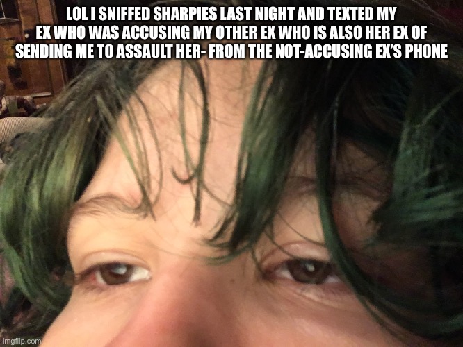 LOL I SNIFFED SHARPIES LAST NIGHT AND TEXTED MY EX WHO WAS ACCUSING MY OTHER EX WHO IS ALSO HER EX OF SENDING ME TO ASSAULT HER- FROM THE NOT-ACCUSING EX’S PHONE | made w/ Imgflip meme maker