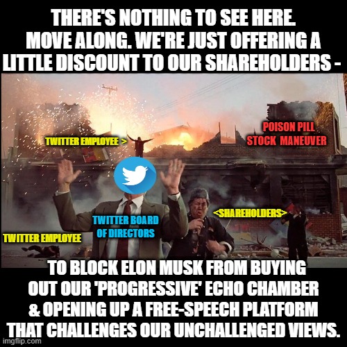 Twitter opts for suicide, screwing its shareholders, & burning Twitter to the ground in lieu of free speech. | THERE'S NOTHING TO SEE HERE. MOVE ALONG. WE'RE JUST OFFERING A LITTLE DISCOUNT TO OUR SHAREHOLDERS -; POISON PILL STOCK  MANEUVER; TWITTER EMPLOYEE  >; <SHAREHOLDERS>; TWITTER BOARD OF DIRECTORS; TWITTER EMPLOYEE; TO BLOCK ELON MUSK FROM BUYING OUT OUR 'PROGRESSIVE' ECHO CHAMBER & OPENING UP A FREE-SPEECH PLATFORM THAT CHALLENGES OUR UNCHALLENGED VIEWS. | image tagged in twitter,elon musk,free speech,tesla,1st amendment,stock market | made w/ Imgflip meme maker