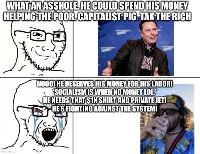 The Mental Gymnastics | WHAT AN ASSHOLE. HE COULD SPEND HIS MONEY HELPING THE POOR. CAPITALIST PIG. TAX THE RICH; NOOO! HE DESERVES HIS MONEY FOR HIS LABOR!
‘SOCIALISM IS WHEN NO MONEY LOL.’
HE NEEDS THAT $1K SHIRT AND PRIVATE JET!
HE’S FIGHTING AGAINST THE SYSTEM! | image tagged in soyboy reaction mad cry | made w/ Imgflip meme maker