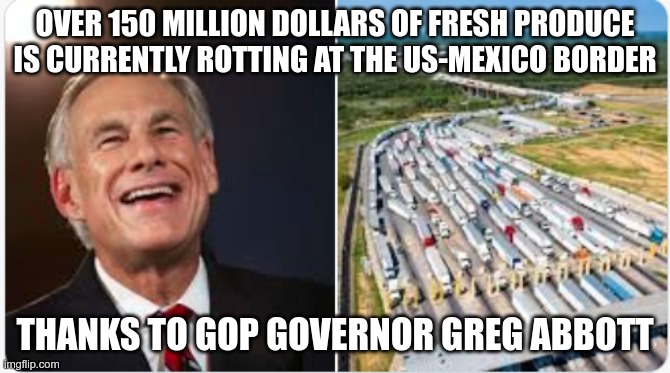 Thank a Republican | OVER 150 MILLION DOLLARS OF FRESH PRODUCE IS CURRENTLY ROTTING AT THE US-MEXICO BORDER; THANKS TO GOP GOVERNOR GREG ABBOTT | image tagged in gop,abbott,inflation,idiot,fascist,moron | made w/ Imgflip meme maker