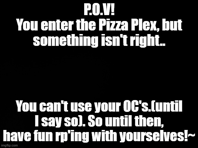 ;P | P.O.V!
You enter the Pizza Plex, but something isn't right.. You can't use your OC's.(until I say so). So until then, have fun rp'ing with yourselves!~ | image tagged in blck | made w/ Imgflip meme maker