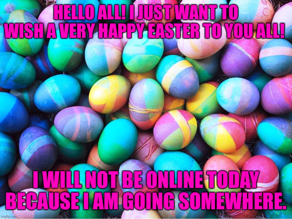 Happy Easter guys! | HELLO ALL! I JUST WANT TO WISH A VERY HAPPY EASTER TO YOU ALL! I WILL NOT BE ONLINE TODAY BECAUSE I AM GOING SOMEWHERE. | image tagged in easter eggs | made w/ Imgflip meme maker