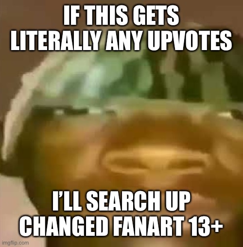 shitpost | IF THIS GETS LITERALLY ANY UPVOTES; I’LL SEARCH UP CHANGED FANART 13+ | image tagged in shitpost | made w/ Imgflip meme maker