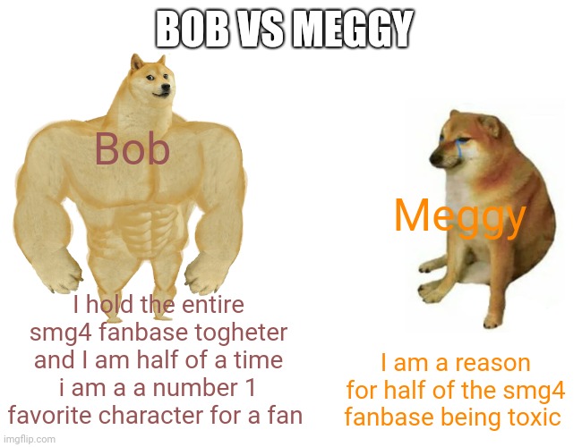Superior bob vs useless meggy ( human meggy not inkling ) | BOB VS MEGGY; Bob; Meggy; I hold the entire smg4 fanbase togheter and I am half of a time i am a a number 1 favorite character for a fan; I am a reason for half of the smg4 fanbase being toxic | image tagged in memes,buff doge vs cheems,smg4 | made w/ Imgflip meme maker