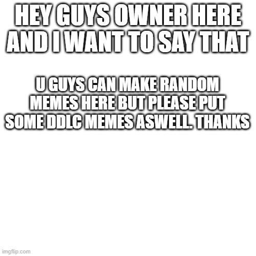 Pls read this | HEY GUYS OWNER HERE AND I WANT TO SAY THAT; U GUYS CAN MAKE RANDOM MEMES HERE BUT PLEASE PUT SOME DDLC MEMES ASWELL. THANKS | image tagged in memes,blank transparent square | made w/ Imgflip meme maker