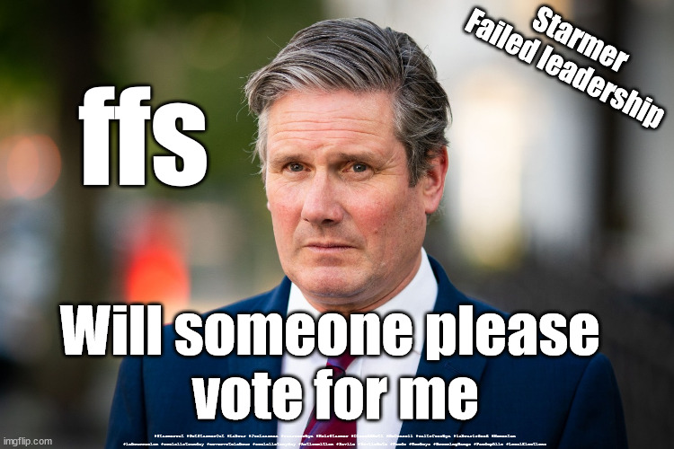 Starmer - Election | Starmer
Failed leadership; ffs; Will someone please 
vote for me; #Starmerout #GetStarmerOut #Labour #JonLansman #wearecorbyn #KeirStarmer #DianeAbbott #McDonnell #cultofcorbyn #labourisdead #Momentum #labourracism #socialistsunday #nevervotelabour #socialistanyday #Antisemitism #Savile #SavileGate #Paedo #Worboys #GroomingGangs #Paedophile #LocalElections | image tagged in starmerout,labourisdead,cultofcorbyn,local elections,labour losers,communist socialist | made w/ Imgflip meme maker