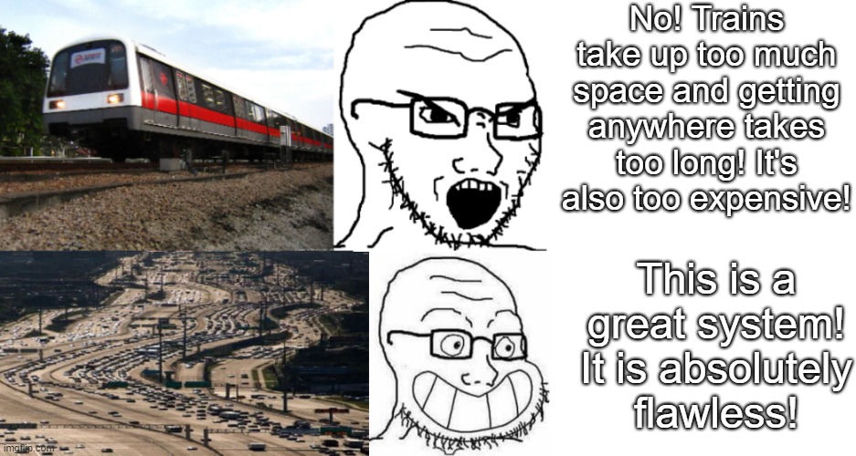 Even if you owned a car, a train would still benefit you since there are less people on the road | No! Trains take up too much space and getting anywhere takes too long! It's also too expensive! This is a great system! It is absolutely
flawless! | image tagged in memes,blank transparent square,cars | made w/ Imgflip meme maker