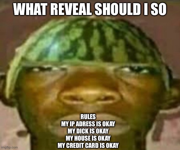 Wow that’s crazy my guy but when did I ask | WHAT REVEAL SHOULD I SO; RULES
MY IP ADRESS IS OKAY
MY DICK IS OKAY
MY HOUSE IS OKAY
MY CREDIT CARD IS OKAY | image tagged in wow that s crazy my guy but when did i ask | made w/ Imgflip meme maker