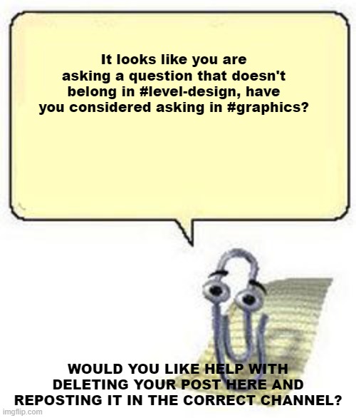 Clippy BLANK BOX | It looks like you are asking a question that doesn't belong in #level-design, have you considered asking in #graphics? WOULD YOU LIKE HELP WITH DELETING YOUR POST HERE AND REPOSTING IT IN THE CORRECT CHANNEL? | image tagged in clippy blank box | made w/ Imgflip meme maker