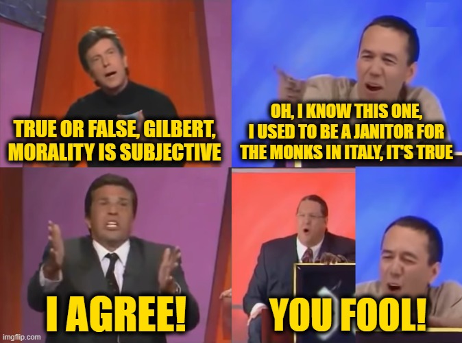 You Fool | TRUE OR FALSE, GILBERT, MORALITY IS SUBJECTIVE OH, I KNOW THIS ONE, I USED TO BE A JANITOR FOR THE MONKS IN ITALY, IT'S TRUE I AGREE! YOU FO | image tagged in you fool | made w/ Imgflip meme maker