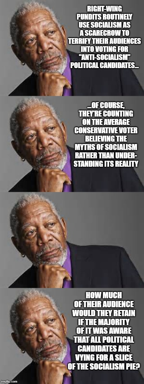 RIGHT-WING PUNDITS ROUTINELY USE SOCIALISM AS A SCARECROW TO TERRIFY THEIR AUDIENCES INTO VOTING FOR "ANTI-SOCIALISM" POLITICAL CANDIDATES... ...OF COURSE, THEY'RE COUNTING ON THE AVERAGE CONSERVATIVE VOTER BELIEVING THE MYTHS OF SOCIALISM RATHER THAN UNDER-
STANDING ITS REALITY; HOW MUCH OF THEIR AUDIENCE WOULD THEY RETAIN IF THE MAJORITY OF IT WAS AWARE THAT ALL POLITICAL CANDIDATES ARE VYING FOR A SLICE OF THE SOCIALISM PIE? | image tagged in deep thoughts by morgan freeman | made w/ Imgflip meme maker