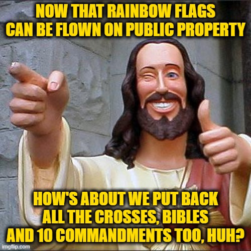 Buddy Christ Meme | NOW THAT RAINBOW FLAGS CAN BE FLOWN ON PUBLIC PROPERTY; HOW'S ABOUT WE PUT BACK ALL THE CROSSES, BIBLES AND 10 COMMANDMENTS TOO, HUH? | image tagged in memes,buddy christ | made w/ Imgflip meme maker