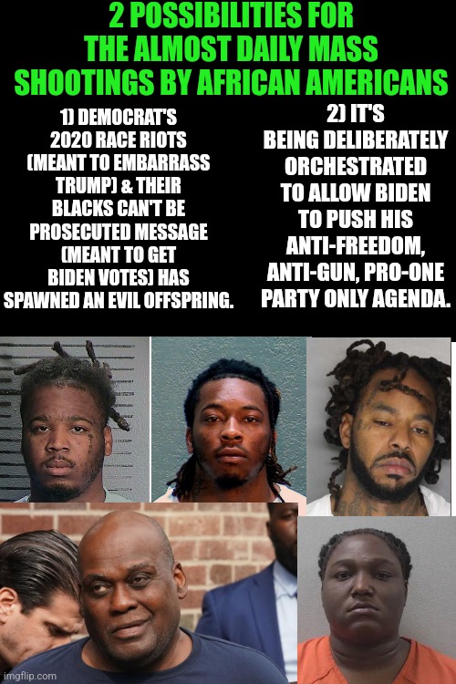 Biden's presidency has hit a new low. Nearly DAILY black mass shootings. Hooray, you voted for this clown prince of dementia! | 2 POSSIBILITIES FOR THE ALMOST DAILY MASS SHOOTINGS BY AFRICAN AMERICANS; 2) IT'S BEING DELIBERATELY ORCHESTRATED TO ALLOW BIDEN TO PUSH HIS ANTI-FREEDOM, ANTI-GUN, PRO-ONE PARTY ONLY AGENDA. 1) DEMOCRAT'S 2020 RACE RIOTS (MEANT TO EMBARRASS TRUMP) & THEIR BLACKS CAN'T BE PROSECUTED MESSAGE (MEANT TO GET BIDEN VOTES) HAS SPAWNED AN EVIL OFFSPRING. | image tagged in black,violence is never the answer,criminal,democrats,liberal logic,joe biden | made w/ Imgflip meme maker