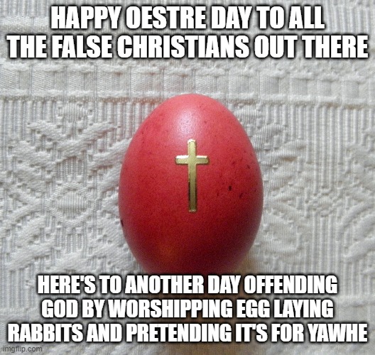 Oestre egg, easter,pagan holiday | HAPPY OESTRE DAY TO ALL THE FALSE CHRISTIANS OUT THERE; HERE'S TO ANOTHER DAY OFFENDING GOD BY WORSHIPPING EGG LAYING RABBITS AND PRETENDING IT'S FOR YAWHE | image tagged in easter,religion,false chirstians,catholics | made w/ Imgflip meme maker