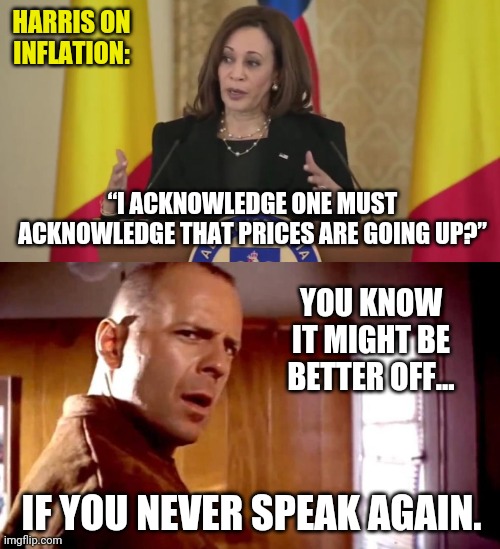 Word salad. | HARRIS ON INFLATION:; “I ACKNOWLEDGE ONE MUST ACKNOWLEDGE THAT PRICES ARE GOING UP?”; YOU KNOW IT MIGHT BE BETTER OFF... IF YOU NEVER SPEAK AGAIN. | image tagged in memes | made w/ Imgflip meme maker
