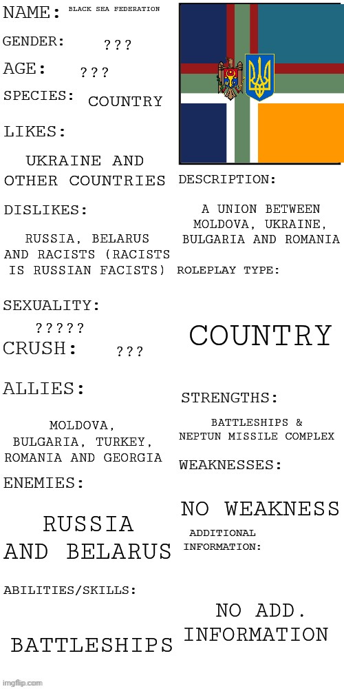 Black Sea Federation | BLACK SEA FEDERATION; ??? ??? COUNTRY; UKRAINE AND OTHER COUNTRIES; A UNION BETWEEN MOLDOVA, UKRAINE, BULGARIA AND ROMANIA; RUSSIA, BELARUS AND RACISTS (RACISTS IS RUSSIAN FACISTS); COUNTRY; ????? ??? BATTLESHIPS & NEPTUN MISSILE COMPLEX; MOLDOVA, BULGARIA, TURKEY, ROMANIA AND GEORGIA; NO WEAKNESS; RUSSIA AND BELARUS; NO ADD. INFORMATION; BATTLESHIPS | image tagged in updated roleplay oc showcase | made w/ Imgflip meme maker