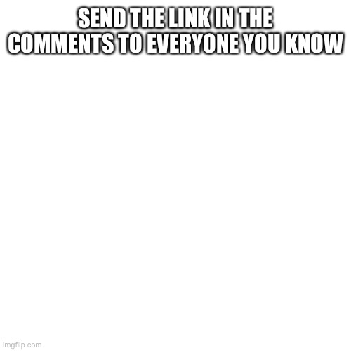 Blank Transparent Square Meme | SEND THE LINK IN THE COMMENTS TO EVERYONE YOU KNOW | image tagged in memes,blank transparent square | made w/ Imgflip meme maker