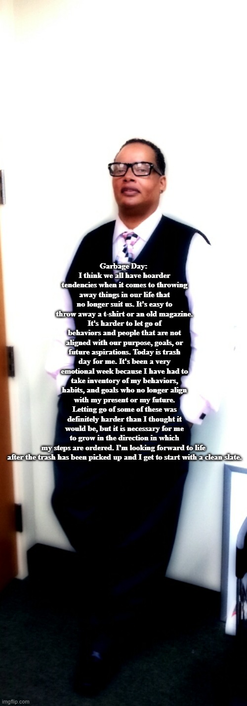 Garbage Day: 
I think we all have hoarder tendencies when it comes to throwing away things in our life that no longer suit us. It's easy to throw away a t-shirt or an old magazine. It's harder to let go of behaviors and people that are not aligned with our purpose, goals, or future aspirations. Today is trash day for me. It's been a very emotional week because I have had to take inventory of my behaviors, habits, and goals who no longer align with my present or my future. Letting go of some of these was definitely harder than I thought it would be, but it is necessary for me to grow in the direction in which my steps are ordered. I'm looking forward to life 
after the trash has been picked up and I get to start with a clean slate. | made w/ Imgflip meme maker