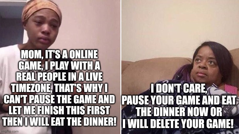 me explaining to my mom that why I can't pause an online game | MOM, IT'S A ONLINE GAME, I PLAY WITH A REAL PEOPLE IN A LIVE TIMEZONE, THAT'S WHY I CAN'T PAUSE THE GAME AND LET ME FINISH THIS FIRST THEN I WILL EAT THE DINNER! I DON'T CARE, PAUSE YOUR GAME AND EAT THE DINNER NOW OR I WILL DELETE YOUR GAME! | image tagged in me explaining to my mom,gaming,funny,memes,fun,2022 | made w/ Imgflip meme maker