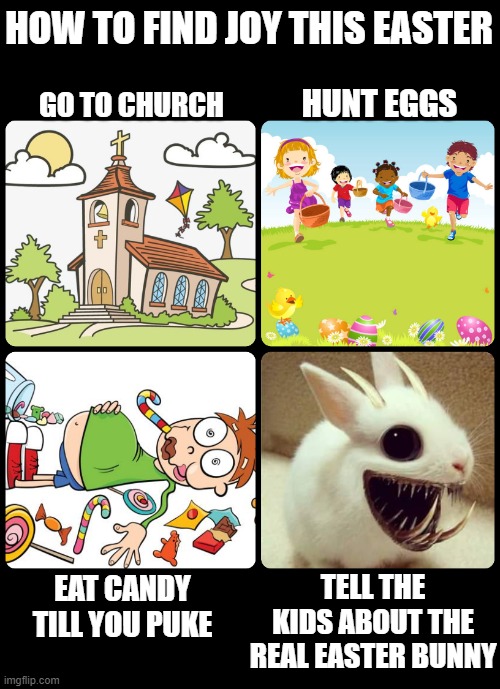 Easter Joy |  HOW TO FIND JOY THIS EASTER; GO TO CHURCH; HUNT EGGS; TELL THE KIDS ABOUT THE REAL EASTER BUNNY; EAT CANDY TILL YOU PUKE | image tagged in easter,happy easter,easter bunny,church | made w/ Imgflip meme maker