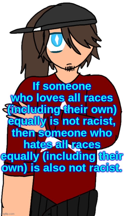 Rystela | If someone who loves all races (including their own) equally is not racist, then someone who hates all races equally (including their own) is also not racist. | image tagged in rystela | made w/ Imgflip meme maker