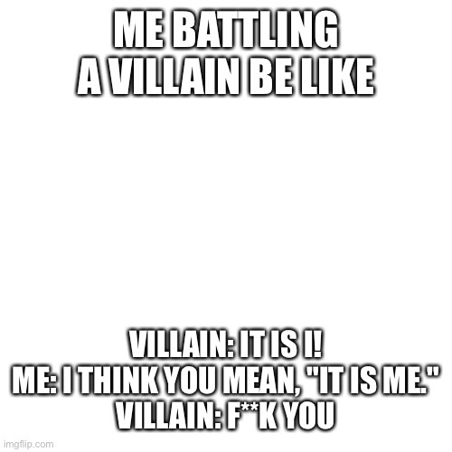 I love grammar | ME BATTLING A VILLAIN BE LIKE; VILLAIN: IT IS I!
ME: I THINK YOU MEAN, "IT IS ME."
VILLAIN: F**K YOU | image tagged in memes,blank transparent square,grammar,grammar nazi,bad grammar and spelling memes | made w/ Imgflip meme maker