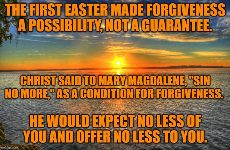 Killing innocent people and supporting those who do so, are sins. | THE FIRST EASTER MADE FORGIVENESS A POSSIBILITY, NOT A GUARANTEE. CHRIST SAID TO MARY MAGDALENE, "SIN NO MORE," AS A CONDITION FOR FORGIVENESS. HE WOULD EXPECT NO LESS OF YOU AND OFFER NO LESS TO YOU. | image tagged in politics | made w/ Imgflip meme maker