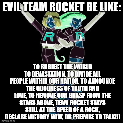 Been a while since I made a meme | EVIL TEAM ROCKET BE LIKE:; TO SUBJECT THE WORLD TO DEVASTATION, TO DIVIDE ALL PEOPLE WITHIN OUR NATION, TO ANNOUNCE THE GOODNESS OF TRUTH AND LOVE, TO REMOVE OUR GRASP FROM THE STARS ABOVE, TEAM ROCKET STAYS STILL AT THE SPEED OF A ROCK, DECLARE VICTORY NOW, OR PREPARE TO TALK!!! | image tagged in team rocket,pokemon,pokemon memes,funny pokemon | made w/ Imgflip meme maker