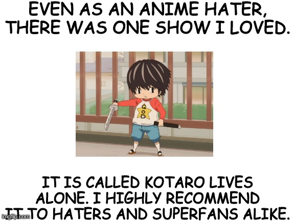 Blank White Template | EVEN AS AN ANIME HATER, THERE WAS ONE SHOW I LOVED. IT IS CALLED KOTARO LIVES ALONE. I HIGHLY RECOMMEND IT TO HATERS AND SUPERFANS ALIKE. | image tagged in blank white template,anime,oh wow are you actually reading these tags,yeet,that would be great,hungry | made w/ Imgflip meme maker
