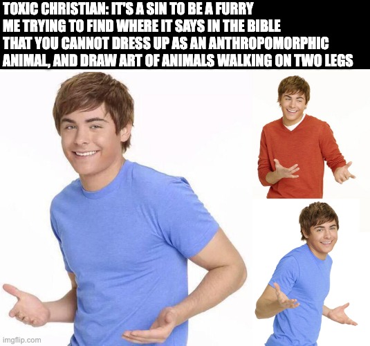 Explain this, KaReN | TOXIC CHRISTIAN: IT'S A SIN TO BE A FURRY
ME TRYING TO FIND WHERE IT SAYS IN THE BIBLE THAT YOU CANNOT DRESS UP AS AN ANTHROPOMORPHIC ANIMAL, AND DRAW ART OF ANIMALS WALKING ON TWO LEGS | image tagged in zak efron | made w/ Imgflip meme maker