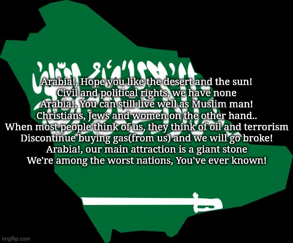 le national anthem of Saudi Arabia in English. | Arabia!, Hope you like the desert and the sun!
Civil and political rights, we have none
Arabia!, You can still live well as Muslim man!
Christians, Jews and women on the other hand..
When most people think of us, they think of oil and terrorism
Discontinue buying gas(from us) and we will go broke!
Arabia!, our main attraction is a giant stone
We're among the worst nations, You've ever known! | made w/ Imgflip meme maker