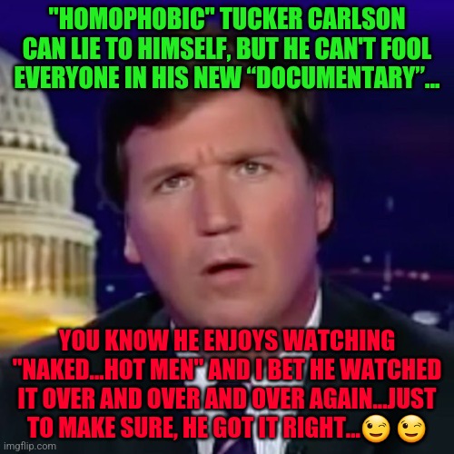 Confused Tucker Carlson | "HOMOPHOBIC" TUCKER CARLSON CAN LIE TO HIMSELF, BUT HE CAN'T FOOL EVERYONE IN HIS NEW “DOCUMENTARY”... YOU KNOW HE ENJOYS WATCHING "NAKED...HOT MEN" AND I BET HE WATCHED IT OVER AND OVER AND OVER AGAIN...JUST TO MAKE SURE, HE GOT IT RIGHT...😉 😉 | image tagged in confused tucker carlson | made w/ Imgflip meme maker