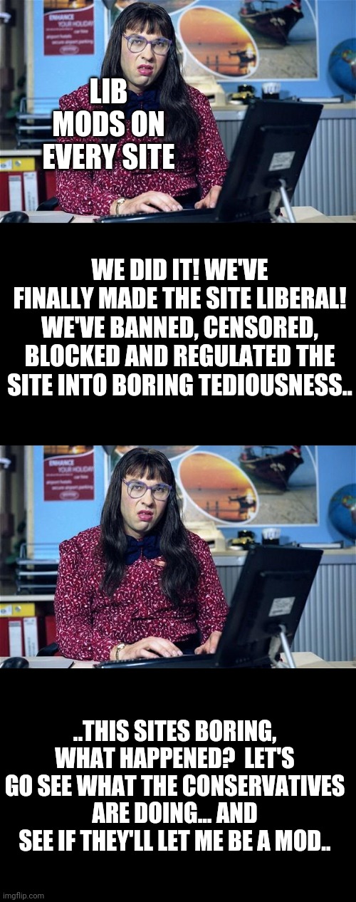 LIB MODS ON EVERY SITE; WE DID IT! WE'VE FINALLY MADE THE SITE LIBERAL! WE'VE BANNED, CENSORED, BLOCKED AND REGULATED THE SITE INTO BORING TEDIOUSNESS.. ..THIS SITES BORING, WHAT HAPPENED?  LET'S GO SEE WHAT THE CONSERVATIVES ARE DOING... AND SEE IF THEY'LL LET ME BE A MOD.. | image tagged in computer says no | made w/ Imgflip meme maker
