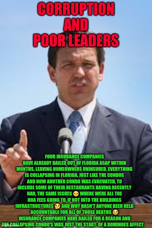 Gov. Ron DeSantis | CORRUPTION
 AND 
POOR LEADERS; FOUR INSURANCE COMPANIES HAVE ALREADY BAILED OUT OF FLORIDA ASAP WITHIN MONTHS, LEAVING HOMEOWNERS UNINSURED. EVERYTHING IS COLLAPSING IN FLORIDA, JUST LIKE THE CONDOS AND NOW ANOTHER CONDO WAS EVACUATED, TO INCLUDE SOME OF THEIR RESTAURANTS HAVING RECENTLY HAD, THE SAME ISSUES 😐 WHERE WERE ALL THE HOA FEES GOING TO, IF NOT INTO THE BUILDINGS INFRASTRUCTURES 🤔 AND WHY HASN'T ANYONE BEEN HELD ACCOUNTABLE FOR ALL OF THOSE DEATHS 😢 INSURANCE COMPANIES HAVE BAILED FOR A REASON AND THE COLLAPSING CONDO'S WAS JUST THE START, OF A DOMINOES AFFECT. | image tagged in gov ron desantis | made w/ Imgflip meme maker