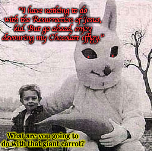 Passive-Agressive Easter Bunny | "I have nothing to do with the Resurrection of Jesus, kid. But go ahead, enjoy devouring my Chocolate effigy."; What are you going to do with that giant carrot? | image tagged in creepy easter bunny | made w/ Imgflip meme maker