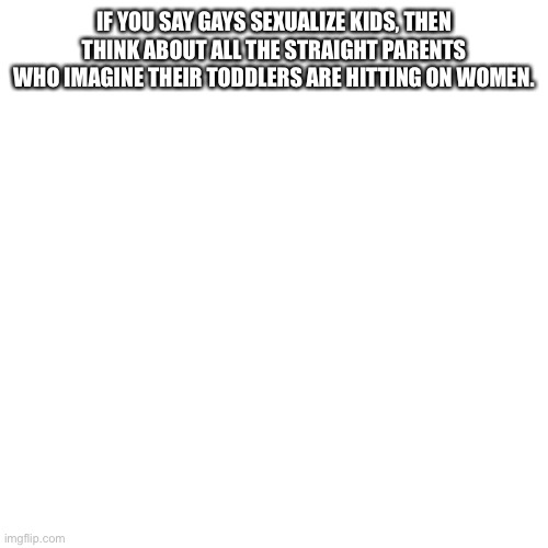 Blank Transparent Square Meme | IF YOU SAY GAYS SEXUALIZE KIDS, THEN THINK ABOUT ALL THE STRAIGHT PARENTS WHO IMAGINE THEIR TODDLERS ARE HITTING ON WOMEN. | image tagged in memes,blank transparent square | made w/ Imgflip meme maker