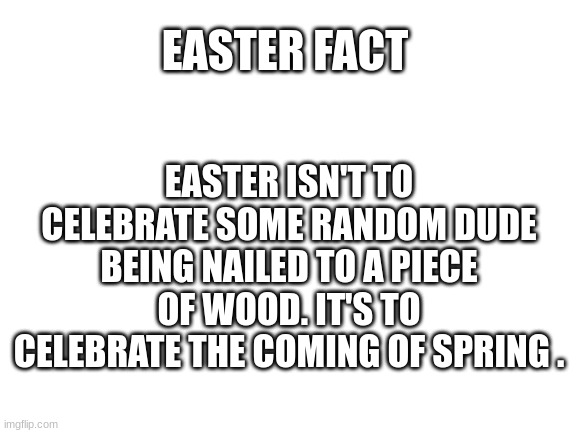 Blank White Template | EASTER ISN'T TO CELEBRATE SOME RANDOM DUDE BEING NAILED TO A PIECE OF WOOD. IT'S TO CELEBRATE THE COMING OF SPRING . EASTER FACT | image tagged in blank white template | made w/ Imgflip meme maker