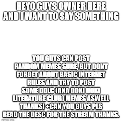 Pls read (more better version) | HEYO GUYS OWNER HERE AND I WANT TO SAY SOMETHING; YOU GUYS CAN POST RANDOM MEMES SURE, BUT DONT FORGET ABOUT BASIC INTERNET RULES AND TRY TO POST SOME DDLC (AKA DOKI DOKI LITERATURE CLUB) MEMES ASWELL THANKS! +CAN YOU GUYS PLS READ THE DESC FOR THE STREAM THANKS. | image tagged in memes,blank transparent square | made w/ Imgflip meme maker