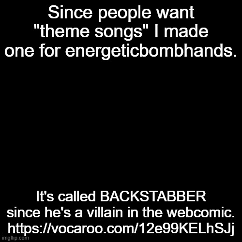 https://vocaroo.com/12e99KELhSJj | Since people want "theme songs" I made one for energeticbombhands. It's called BACKSTABBER since he's a villain in the webcomic.
https://vocaroo.com/12e99KELhSJj | made w/ Imgflip meme maker