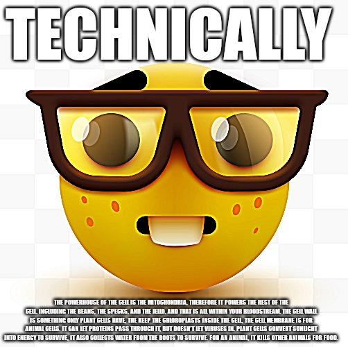 Nerd emoji | TECHNICALLY; THE POWERHOUSE OF THE CELL IS THE MITOCHONDRIA, THEREFORE IT POWERS THE REST OF THE CELL. INCLUDING THE BEANS, THE SPECKS, AND THE JELLO. AND THAT IS ALL WITHIN YOUR BLOODSTREAM. THE CELL WALL IS SOMETHING ONLY PLANT CELLS HAVE, THE KEEP THE CHLOROPLASTS INSIDE THE CELL, THE CELL MEMBRANE IS FOR ANIMAL CELLS. IT CAN LET PROTEINS PASS THROUGH IT, BUT DOESN'T LET VIRUSES IN. PLANT CELLS CONVERT SUNLIGHT INTO ENERGY TO SURVIVE, IT ALSO COLLECTS WATER FROM THE ROOTS TO SURVIVE. FOR AN ANIMAL, IT KILLS OTHER ANIMALS FOR FOOD. | image tagged in nerd emoji,memes | made w/ Imgflip meme maker