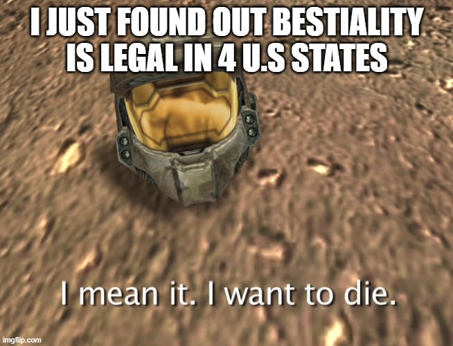 I mean it. I want to die. | I JUST FOUND OUT BESTIALITY IS LEGAL IN 4 U.S STATES | image tagged in i mean it i want to die | made w/ Imgflip meme maker