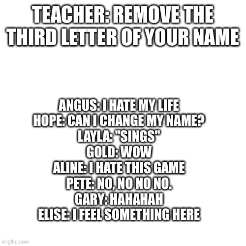 Add one of your own | TEACHER: REMOVE THE THIRD LETTER OF YOUR NAME; ANGUS: I HATE MY LIFE
HOPE: CAN I CHANGE MY NAME?
LAYLA: "SINGS"
GOLD: WOW
ALINE: I HATE THIS GAME
PETE: NO, NO NO NO.
GARY: HAHAHAH
ELISE: I FEEL SOMETHING HERE | image tagged in memes,blank transparent square | made w/ Imgflip meme maker