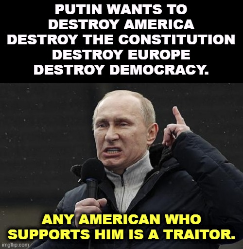 Know your enemy, and he is your enemy. | PUTIN WANTS TO
DESTROY AMERICA
DESTROY THE CONSTITUTION
DESTROY EUROPE
DESTROY DEMOCRACY. ANY AMERICAN WHO SUPPORTS HIM IS A TRAITOR. | image tagged in putin,destroy,america,constitution,europe,democracy | made w/ Imgflip meme maker