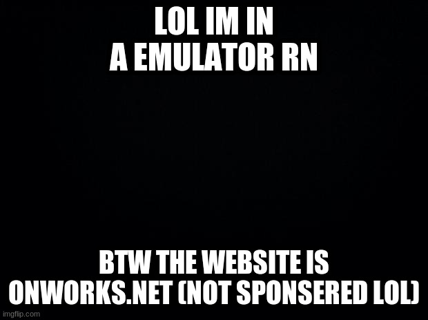 lol | LOL IM IN A EMULATOR RN; BTW THE WEBSITE IS ONWORKS.NET (NOT SPONSERED LOL) | image tagged in black background | made w/ Imgflip meme maker