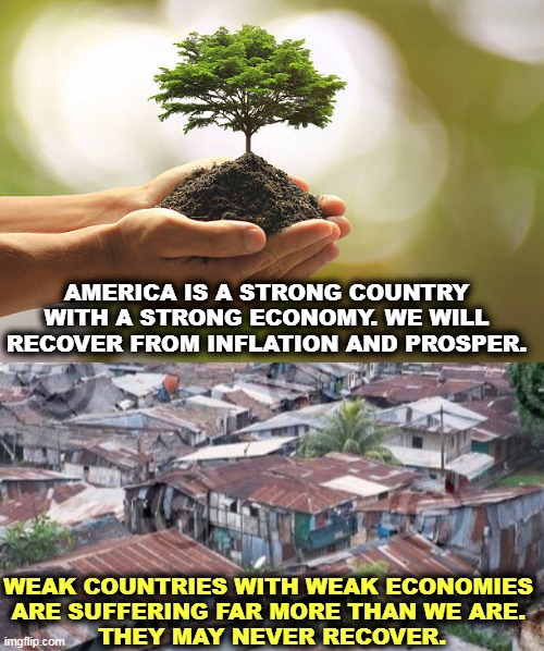 Have confidence in America. | AMERICA IS A STRONG COUNTRY WITH A STRONG ECONOMY. WE WILL RECOVER FROM INFLATION AND PROSPER. WEAK COUNTRIES WITH WEAK ECONOMIES 
ARE SUFFERING FAR MORE THAN WE ARE. 
THEY MAY NEVER RECOVER. | image tagged in america,inflation,recovery,weak,countries,die | made w/ Imgflip meme maker