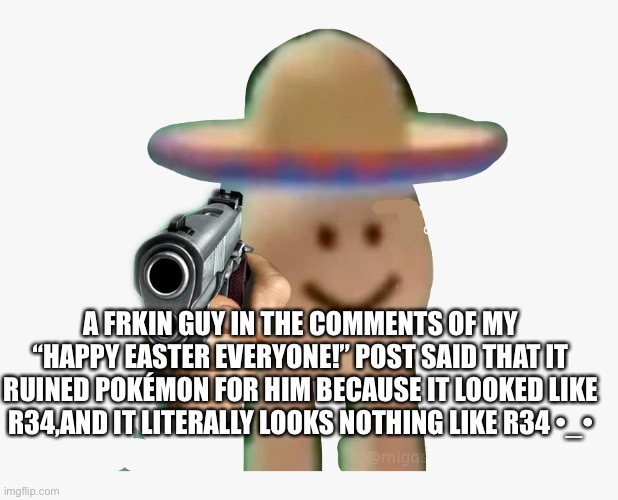 Like wtf | A FRKIN GUY IN THE COMMENTS OF MY “HAPPY EASTER EVERYONE!” POST SAID THAT IT RUINED POKÉMON FOR HIM BECAUSE IT LOOKED LIKE R34,AND IT LITERALLY LOOKS NOTHING LIKE R34 •_• | image tagged in pokemon,hes dum | made w/ Imgflip meme maker