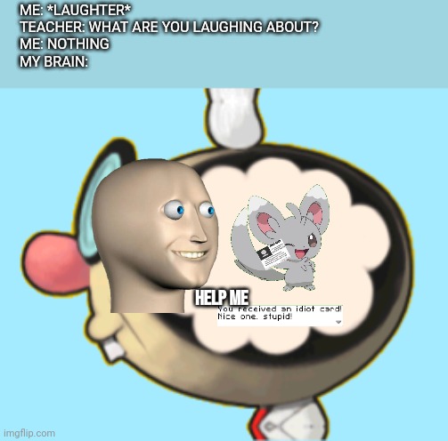 Dr. E. Gadd's Brain | ME: *LAUGHTER*
TEACHER: WHAT ARE YOU LAUGHING ABOUT? 
ME: NOTHING 
MY BRAIN:; HELP ME | image tagged in dr e gadd's brain | made w/ Imgflip meme maker