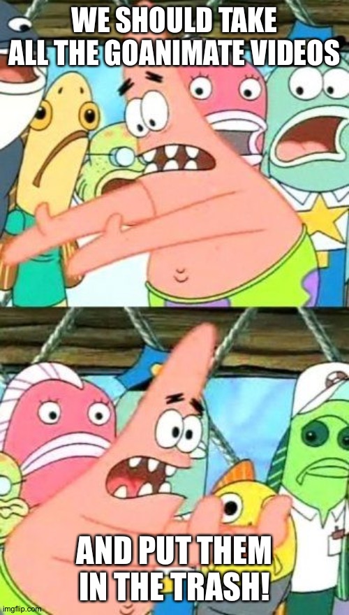 Put It Somewhere Else Patrick |  WE SHOULD TAKE ALL THE GOANIMATE VIDEOS; AND PUT THEM IN THE TRASH! | image tagged in memes,put it somewhere else patrick | made w/ Imgflip meme maker