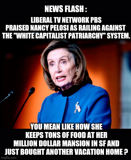 Liberal Hypocrisy | NEWS FLASH :; LIBERAL TV NETWORK PBS

PRAISED NANCY PELOSI AS RAILING AGAINST 

THE "WHITE CAPITALIST PATRIARCHY" SYSTEM. YOU MEAN LIKE HOW SHE KEEPS TONS OF FOOD AT HER
MILLION DOLLAR MANSION IN SF AND JUST BOUGHT ANOTHER VACATION HOME ? | image tagged in nancy pelosi,san francisco,liberals,democrats,fake news,pbs | made w/ Imgflip meme maker